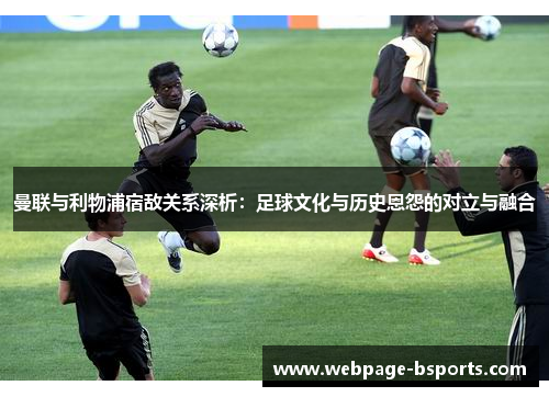 曼联与利物浦宿敌关系深析:足球文化与历史恩怨的对立与融合 曼联与利物浦宿敌关系深析:足球文化与历史恩怨的对立与融合