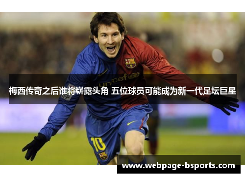 梅西传奇之后谁将崭露头角 五位球员可能成为新一代足坛巨星 梅西传奇之后谁将崭露头角 五位球员可能成为新一代足坛巨星